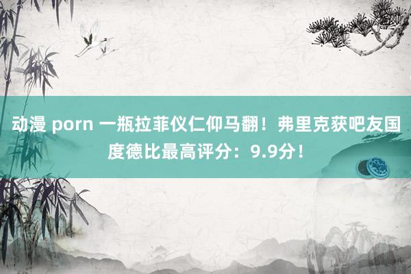 动漫 porn 一瓶拉菲仪仁仰马翻!弗里克获吧友国度德比最高评分:9.9分!
