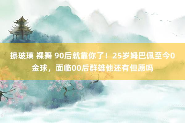擦玻璃 裸舞 90后就靠你了!25岁姆巴佩至今0金球,面临00后群雄他还有但愿吗