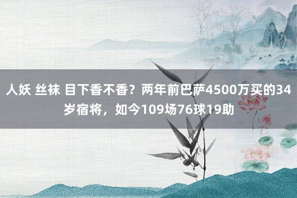 人妖 丝袜 目下香不香?两年前巴萨4500万买的34岁宿将,如今109场76球19助