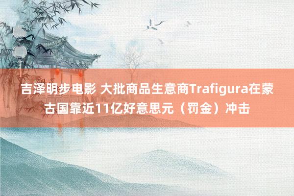 吉泽明步电影 大批商品生意商Trafigura在蒙古国靠近11亿好意思元(罚金)冲击