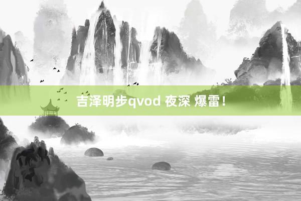 吉泽明步qvod 夜深 爆雷!