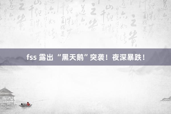 fss 露出 “黑天鹅”突袭!夜深暴跌!