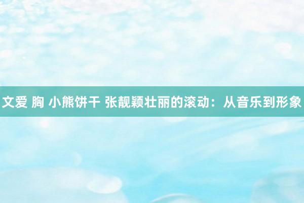 文爱 胸 小熊饼干 张靓颖壮丽的滚动:从音乐到形象