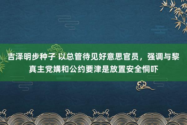 吉泽明步种子 以总管待见好意思官员,强调与黎真主党媾和公约要津是放置安全恫吓