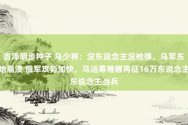 吉泽明步种子 乌少将:没东说念主没枪弹,乌军东部防地崩溃 俄军攻势加快,乌运筹帷幄再征16万东说念主当兵