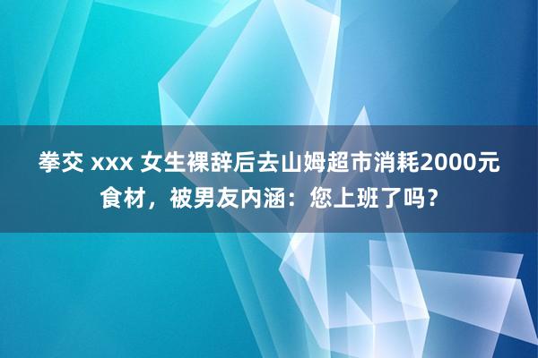 拳交 xxx 女生裸辞后去山姆超市消耗2000元食材,被男友内涵:您上班了吗?