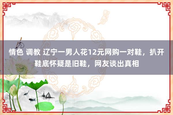 情色 调教 辽宁一男人花12元网购一对鞋,扒开鞋底怀疑是旧鞋,网友谈出真相