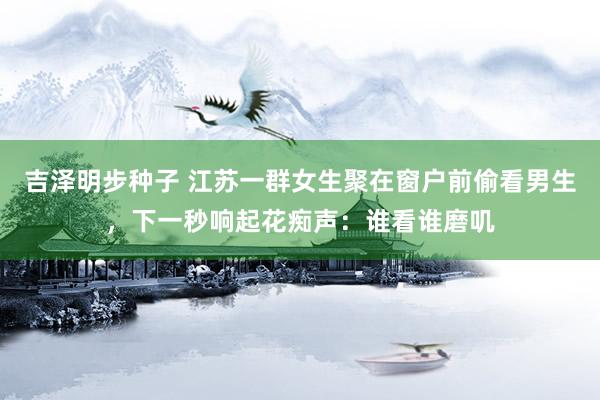 吉泽明步种子 江苏一群女生聚在窗户前偷看男生,下一秒响起花痴声:谁看谁磨叽