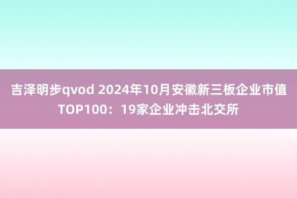 吉泽明步qvod 2024年10月安徽新三板企业市值TOP100:19家企业冲击北交所