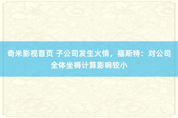 奇米影视首页 子公司发生火情,福斯特:对公司全体坐褥计算影响较小