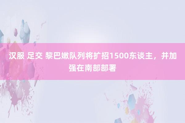汉服 足交 黎巴嫩队列将扩招1500东谈主,并加强在南部部署