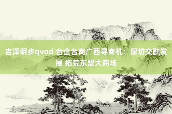 吉泽明步qvod 台企台商广西寻商机:深切交融发展 拓荒东盟大商场