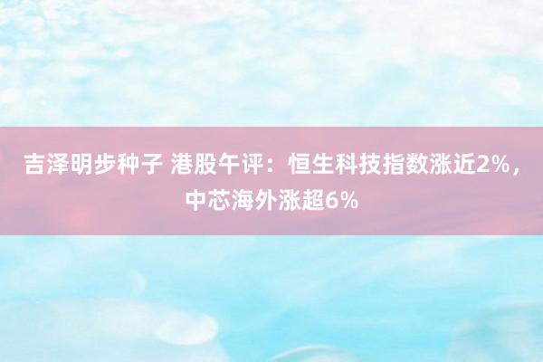 吉泽明步种子 港股午评:恒生科技指数涨近2%,中芯海外涨超6%