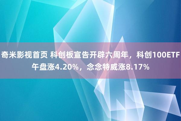 奇米影视首页 科创板宣告开辟六周年,科创100ETF午盘涨4.20%,念念特威涨8.17%