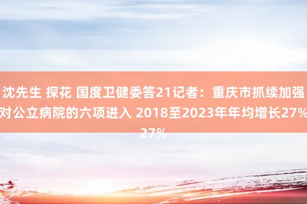 沈先生 探花 国度卫健委答21记者:重庆市抓续加强对公立病院的六项进入 2018至2023年年均增长27%