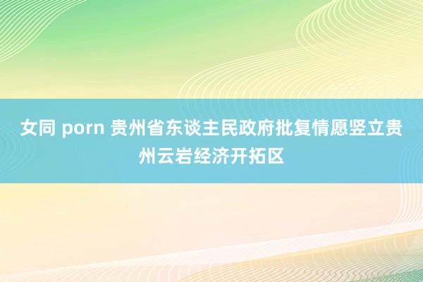 女同 porn 贵州省东谈主民政府批复情愿竖立贵州云岩经济开拓区