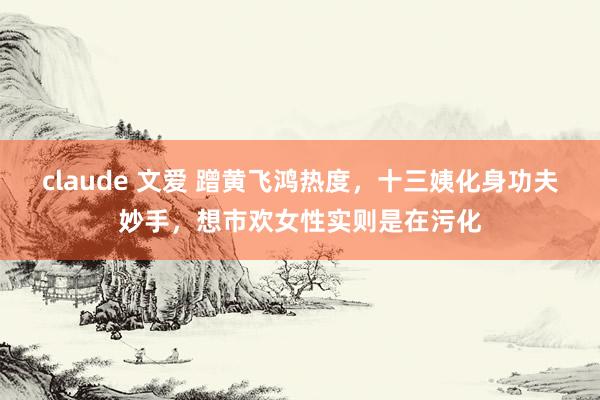 claude 文爱 蹭黄飞鸿热度,十三姨化身功夫妙手,想市欢女性实则是在污化