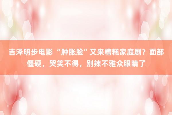 吉泽明步电影 “肿胀脸”又来糟糕家庭剧?面部僵硬,哭笑不得,别辣不雅众眼睛了