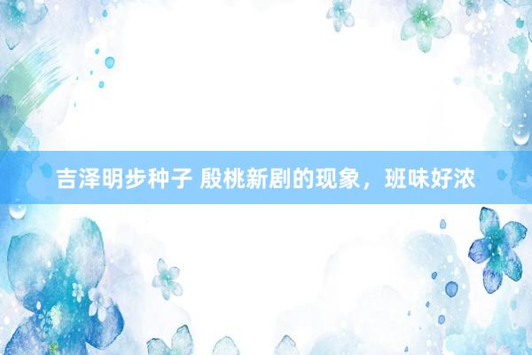 吉泽明步种子 殷桃新剧的现象,班味好浓