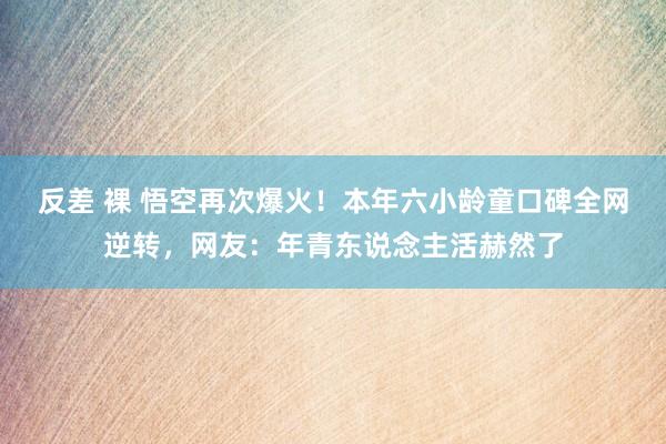 反差 裸 悟空再次爆火!本年六小龄童口碑全网逆转,网友:年青东说念主活赫然了