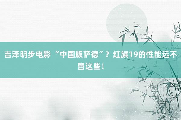 吉泽明步电影 “中国版萨德”?红旗19的性能远不啻这些!