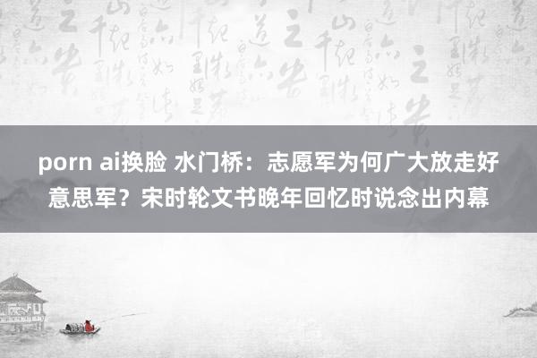 porn ai换脸 水门桥:志愿军为何广大放走好意思军?宋时轮文书晚年回忆时说念出内幕