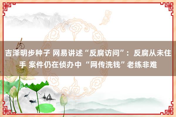 吉泽明步种子 网易讲述“反腐访问”:反腐从未住手 案件仍在侦办中 “网传洗钱”老练非难