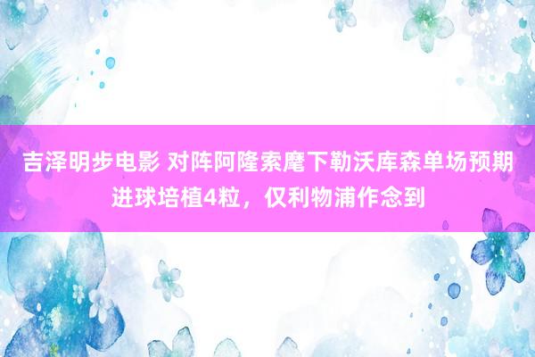 吉泽明步电影 对阵阿隆索麾下勒沃库森单场预期进球培植4粒,仅利物浦作念到
