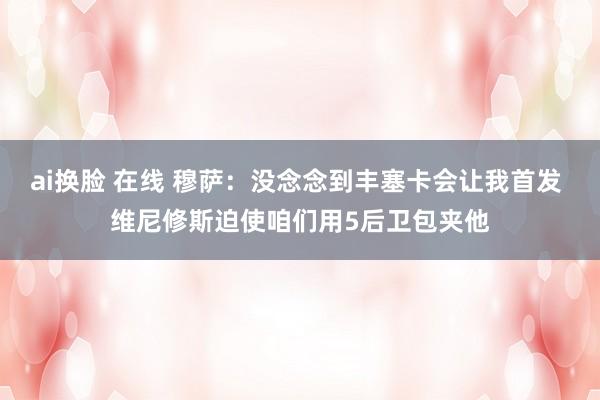 ai换脸 在线 穆萨:没念念到丰塞卡会让我首发 维尼修斯迫使咱们用5后卫包夹他