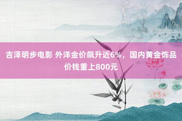 吉泽明步电影 外洋金价飙升近6%,国内黄金饰品价钱重上800元