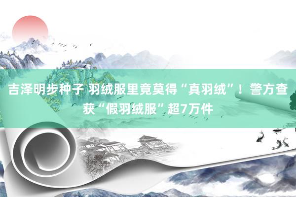 吉泽明步种子 羽绒服里竟莫得“真羽绒”!警方查获“假羽绒服”超7万件