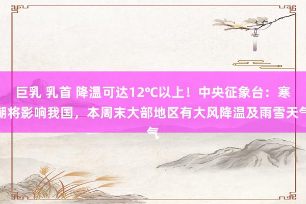 巨乳 乳首 降温可达12℃以上!中央征象台:寒潮将影响我国,本周末大部地区有大风降温及雨雪天气