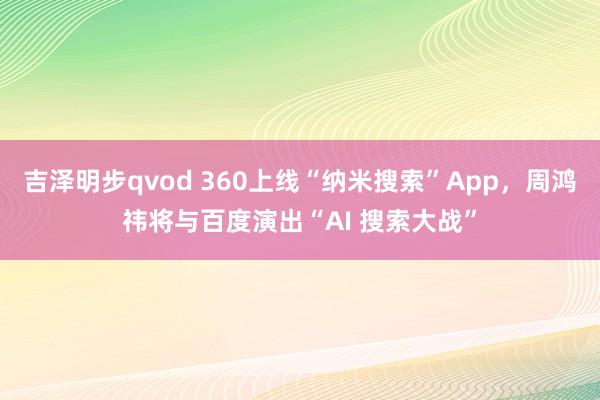 吉泽明步qvod 360上线“纳米搜索”App,周鸿祎将与百度演出“AI 搜索大战”