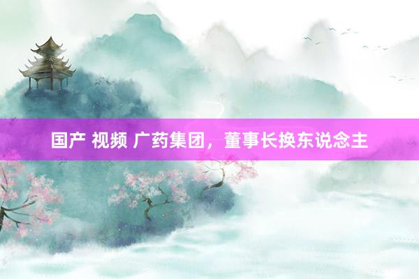 国产 视频 广药集团,董事长换东说念主