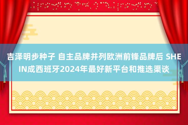 吉泽明步种子 自主品牌并列欧洲前锋品牌后 SHEIN成西班牙2024年最好新平台和推选渠谈