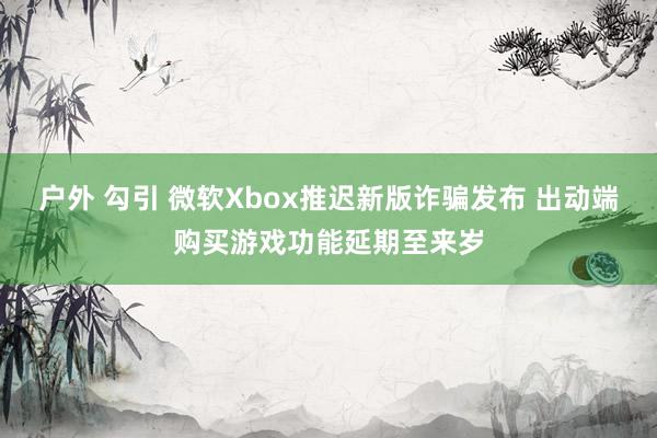 户外 勾引 微软Xbox推迟新版诈骗发布 出动端购买游戏功能延期至来岁