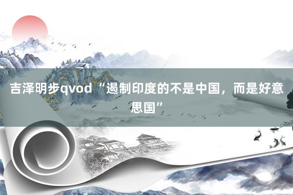 吉泽明步qvod “遏制印度的不是中国,而是好意思国”