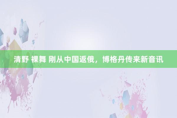 清野 裸舞 刚从中国返俄,博格丹传来新音讯