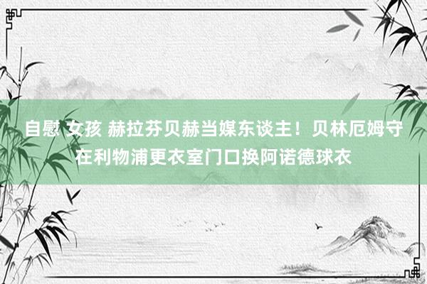 自慰 女孩 赫拉芬贝赫当媒东谈主!贝林厄姆守在利物浦更衣室门口换阿诺德球衣