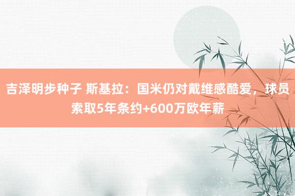 吉泽明步种子 斯基拉:国米仍对戴维感酷爱,球员索取5年条约+600万欧年薪