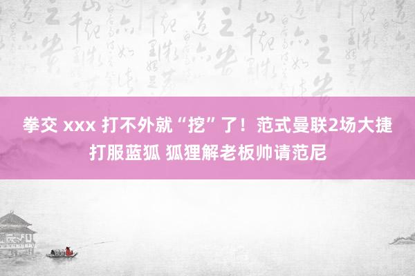 拳交 xxx 打不外就“挖”了!范式曼联2场大捷打服蓝狐 狐狸解老板帅请范尼