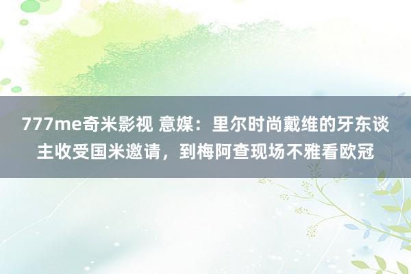777me奇米影视 意媒:里尔时尚戴维的牙东谈主收受国米邀请,到梅阿查现场不雅看欧冠