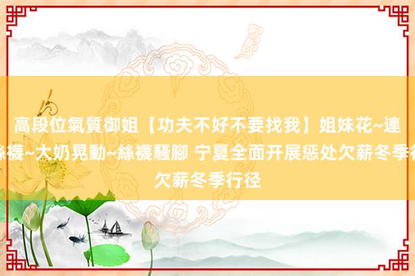 高段位氣質御姐【功夫不好不要找我】姐妹花~連體絲襪~大奶晃動~絲襪騷腳 宁夏全面开展惩处欠薪冬季行径