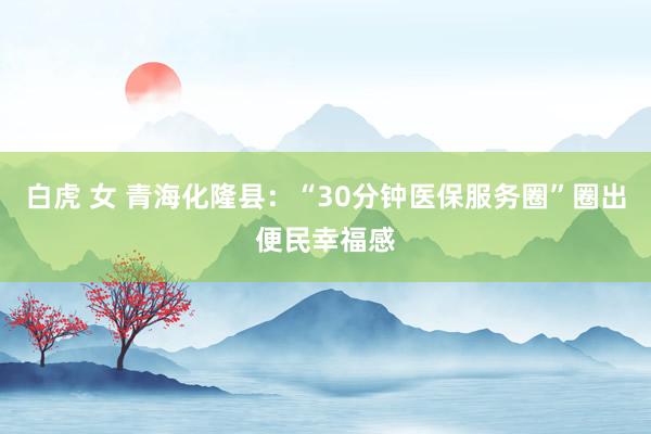 白虎 女 青海化隆县:“30分钟医保服务圈”圈出便民幸福感
