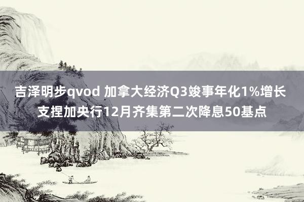 吉泽明步qvod 加拿大经济Q3竣事年化1%增长 支捏加央行12月齐集第二次降息50基点