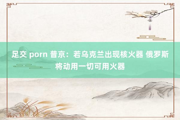 足交 porn 普京:若乌克兰出现核火器 俄罗斯将动用一切可用火器