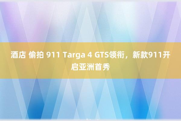 酒店 偷拍 911 Targa 4 GTS领衔,新款911开启亚洲首秀
