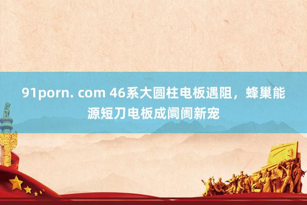 91porn. com 46系大圆柱电板遇阻,蜂巢能源短刀电板成阛阓新宠