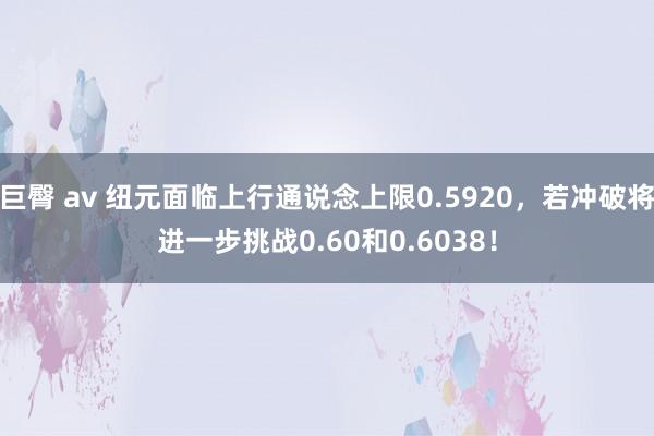 巨臀 av 纽元面临上行通说念上限0.5920,若冲破将进一步挑战0.60和0.6038!