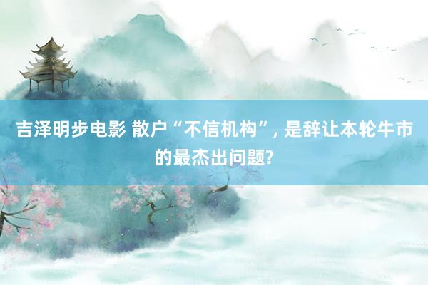 吉泽明步电影 散户“不信机构”, 是辞让本轮牛市的最杰出问题?